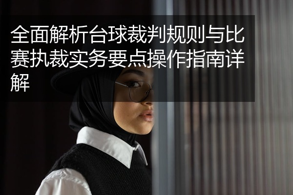 全面解析台球裁判规则与比赛执裁实务要点操作指南详解
