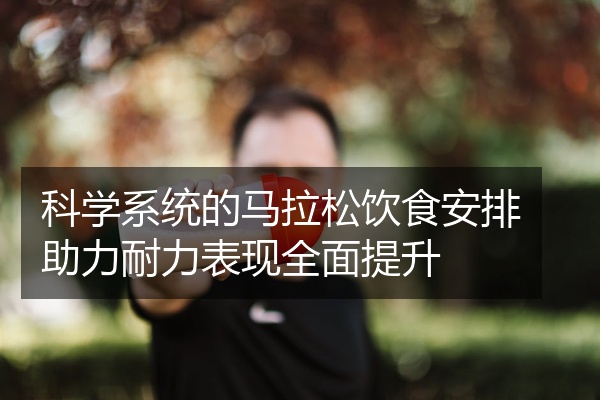 科学系统的马拉松饮食安排助力耐力表现全面提升