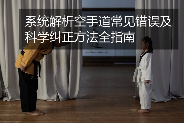 系统解析空手道常见错误及科学纠正方法全指南