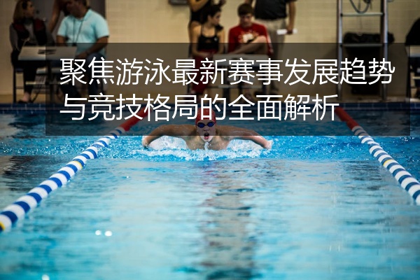 聚焦游泳最新赛事发展趋势与竞技格局的全面解析
