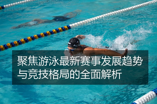 聚焦游泳最新赛事发展趋势与竞技格局的全面解析