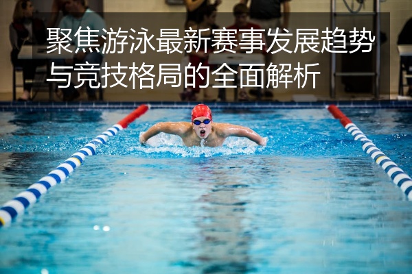 聚焦游泳最新赛事发展趋势与竞技格局的全面解析