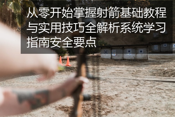 从零开始掌握射箭基础教程与实用技巧全解析系统学习指南安全要点