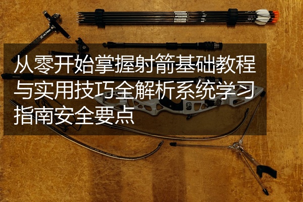 从零开始掌握射箭基础教程与实用技巧全解析系统学习指南安全要点