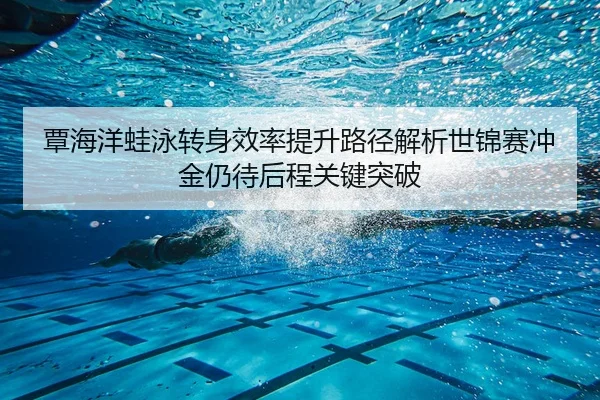 覃海洋蛙泳转身效率提升路径解析世锦赛冲金仍待后程关键突破