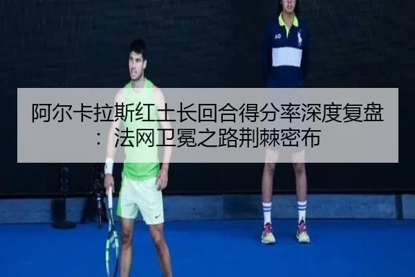 阿尔卡拉斯红土长回合得分率深度复盘：法网卫冕之路荆棘密布